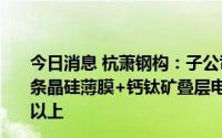 今日消息 杭萧钢构：子公司合特光电计划2022年底投产首条晶硅薄膜+钙钛矿叠层电池中试线，目标转化效率为28%以上