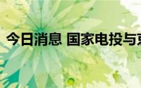 今日消息 国家电投与京东集团达成战略合作