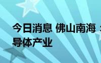 今日消息 佛山南海：计划投入500亿发展半导体产业
