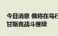 今日消息 俄将在乌行动至完成任务，乌称卢甘斯克战斗继续