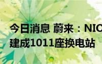 今日消息 蔚来：NIO Power已在全国范围内建成1011座换电站
