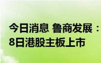 今日消息 鲁商发展：子公司鲁商服务将于7月8日港股主板上市