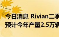今日消息 Rivian二季度生产汽车4401辆，仍预计今年产量2.5万辆