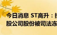 今日消息 ST高升：控股股东所持5960.07万股公司股份被司法冻结