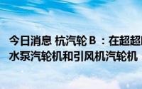 今日消息 杭汽轮Ｂ：在超超临界发电站中，公司提供锅炉给水泵汽轮机和引风机汽轮机