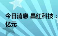 今日消息 昌红科技：实控人五天减持套现1.5亿元
