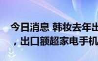今日消息 韩妆去年出口同比增超21%创新高，出口额超家电手机