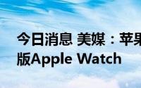 今日消息 美媒：苹果公司计划推出极限运动版Apple Watch
