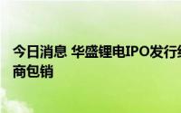 今日消息 华盛锂电IPO发行结果：5.39万股弃购股由主承销商包销