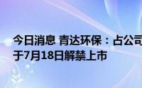 今日消息 青达环保：占公司总股本41.39%的IPO限售股将于7月18日解禁上市