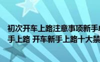初次开车上路注意事项新手单独上路要练多久简介（关于新手上路 开车新手上路十大禁忌详细介绍）