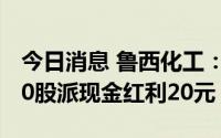 今日消息 鲁西化工：7月15日除权除息，每10股派现金红利20元