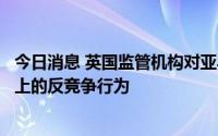 今日消息 英国监管机构对亚马逊展开调查，着眼其零售平台上的反竞争行为