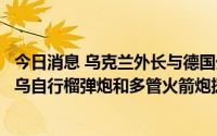 今日消息 乌克兰外长与德国外长通话：迫切希望德方增加对乌自行榴弹炮和多管火箭炮援助