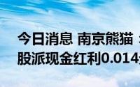 今日消息 南京熊猫：拟于7月15日除权，每股派现金红利0.014元