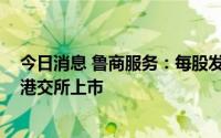 今日消息 鲁商服务：每股发行价5.92港元，预计7月8日在港交所上市