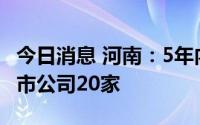 今日消息 河南：5年内力争每年新增境内外上市公司20家