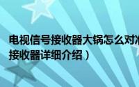 电视信号接收器大锅怎么对准卫星简介（关于大锅 卫星信号接收器详细介绍）