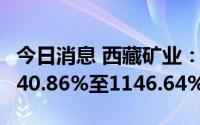 今日消息 西藏矿业：上半年净利润同比预增840.86%至1146.64%