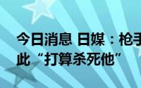 今日消息 日媒：枪手称对安倍晋三不满，因此“打算杀死他”