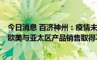 今日消息 百济神州：疫情未对公司收入产生较大负面影响，欧美与亚太区产品销售取得不错成绩