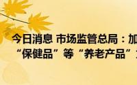 今日消息 市场监管总局：加大力度打击以销售涉老“食品”“保健品”等“养老产品”为名的虚假宣传等违法行为