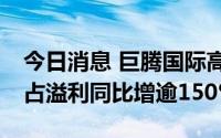 今日消息 巨腾国际高开11%，料中期股东应占溢利同比增逾150%
