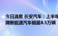 今日消息 长安汽车：上半年汽车销量112.58万辆，自主品牌新能源汽车销量8.5万辆