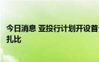 今日消息 亚投行计划开设首个海外办事处，首选地点为阿布扎比