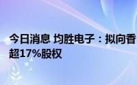 今日消息 均胜电子：拟向香山股份出售参股公司均胜群英不超17%股权