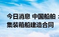 今日消息 中国船舶：武船签署4艘1100TEU集装箱船建造合同
