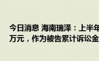 今日消息 海南瑞泽：上半年作为原告累计诉讼金额8240.2万元，作为被告累计诉讼金额3411.65万元