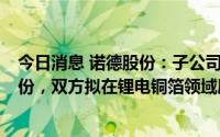 今日消息 诺德股份：子公司拟2.49亿元收购道森股份5%股份，双方拟在锂电铜箔领域展开合作