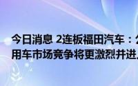 今日消息 2连板福田汽车：公司目前经营情况正常，中国商用车市场竞争将更激烈并进入淘汰赛阶段