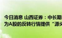 今日消息 山西证券：中长期看，经济复苏与企业盈利改善将为A股的反转行情提供“源头活水”