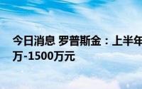 今日消息 罗普斯金：上半年预计同比转亏，亏损约为1000万-1500万元