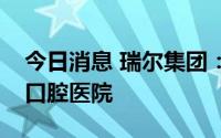 今日消息 瑞尔集团：子公司投资无锡市通善口腔医院