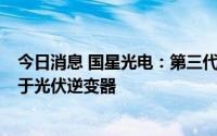 今日消息 国星光电：第三代半导体SiC功率模块产品可应用于光伏逆变器