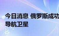 今日消息 俄罗斯成功发射一颗“格洛纳斯-K”导航卫星