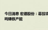 今日消息 宏德股份：募投项目建成投产后，将能完成12万吨铸铁产能