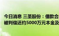 今日消息 三圣股份：借款合同纠纷案作出一审判决，公司等被判偿还约5000万元本金及利息