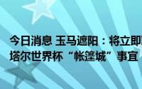 今日消息 玉马遮阳：将立即联系国际业务成品制造商对接卡塔尔世界杯“帐篷城”事宜
