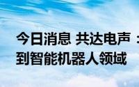 今日消息 共达电声：公司产品目前暂未应用到智能机器人领域