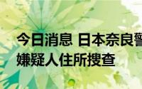 今日消息 日本奈良警方结束对安倍遇袭事件嫌疑人住所搜查