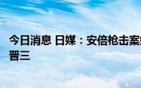 今日消息 日媒：安倍枪击案嫌疑人称最初袭击目标并非安倍晋三