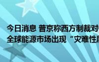 今日消息 普京称西方制裁对俄经济造成损害，但警告或导致全球能源市场出现“灾难性后果”