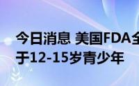 今日消息 美国FDA全面批准辉瑞新冠疫苗用于12-15岁青少年