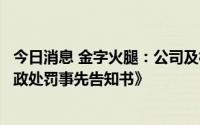 今日消息 金字火腿：公司及相关当事人收到浙江证监局《行政处罚事先告知书》