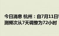 今日消息 杭州：自7月11日零时起，相关区域常态化核酸检测频次从7天调整为72小时