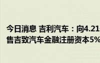 今日消息 吉利汽车：向4.21亿元向法巴个人金融附属公司出售吉致汽车金融注册资本5%的权益